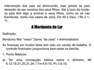 intervenção dos pais vai diminuindo, mas jamais os pais
deixarão de ser mestres dos seus filhos. Até à hora da morte,
os pais têm algo a ensinar a seus filhos, como se vê nas
Escrituras, como nos casos de Jacó, Gn 49 e Davi, I Rs 2.1-
11.
A Mordomia do Lar
Definição:
Mordomo Mor “maior” Domo “da casa” = Administrador
As finanças em muitos lares tem sido um cavalo de batalha. O
controle financeiro proporciona bem-estar na família.
1. Ponto Básicos:
a) Ter uma concepção bíblica sobre o dinheiro, Mt
6.12;19.21,25,31,34; I Tm 6.6-10; Pv 3.9,10.
 