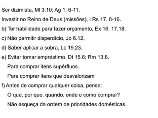 Ser dizimista, Ml 3.10; Ag 1. 6-11.
Investir no Reino de Deus (missões), I Rs 17. 8-16.
b) Ter habilidade para fazer orçamento, Ex 16. 17,18.
c) Não permitir disperdício, Jo 6.12.
d) Saber aplicar a sobra, Lc 19.23.
e) Evitar tomar empréstimo, Dt 15.6; Rm 13.8.
Para comprar itens supérfluos.
Para comprar itens que desvalorizam
f) Antes de comprar qualquer coisa, pense:
O que, por que, quando, onde e como comprar?
Não esqueça da ordem de prioridades domésticas.
 