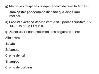 g) Manter as despesas sempre abaixo da receita familiar.
Não gastar por conta do dinheiro que ainda não
recebeu.
h) Procurar viver de acordo com o seu poder aquisitivo, Pv
13.7; Hb 13.5; I Tm 6.8.
i) Saber usar economicamente os seguintes itens:
Alimentos
Sabão
Sabonete
Creme dental
Shampoo
Creme de barbear
 