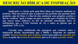 DESCRIÇÃO BÍBLICA DE INSPIRAÇÃO
Inspiração é a forma pela qual Deus falou aos homens mediante os
profetas. Mais um sinal de que as palavras dos profetas não partiam deles
próprios, mas de Deus é o fato de eles sondarem seus próprios escritos a
fim de verificar "qual o tempo ou qual a ocasião que o Espírito de Cristo,
que estava neles, indicava, ao dar de antemão testemunho sobre os
sofrimentos que a Cristo haviam de vir, e sobre as glorias que os
seguiriam" (l Pe 1.11).
Fazendo uma combinação das passagens que ensinam sobre a
inspiração divina, descobrimos que a Bíblia é inspirada no seguinte
sentido: homens movidos pelo Espírito, escreveram palavras sopradas por
Deus, as quais são a fonte de autoridade para a fé e para a prática cristã.
Inspiração é a forma pela qual Deus falou aos homens mediante os
profetas. Mais um sinal de que as palavras dos profetas não partiam deles
próprios, mas de Deus é o fato de eles sondarem seus próprios escritos a
fim de verificar "qual o tempo ou qual a ocasião que o Espírito de Cristo,
que estava neles, indicava, ao dar de antemão testemunho sobre os
sofrimentos que a Cristo haviam de vir, e sobre as glórias que os
seguiriam" (l Pe 1.11).
Fazendo uma combinação das passagens que ensinam sobre a
inspiração divina, descobrimos que a Bíblia é inspirada no seguinte
sentido: homens movidos pelo Espírito, escreveram palavras sopradas por
Deus, as quais são a fonte de autoridade para a fé e para a prática cristã.
 
