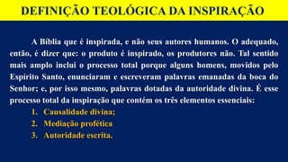 DEFINIÇÃO TEOLÓGICA DA INSPIRAÇÃO
A Bíblia que é inspirada, e não seus autores humanos. O adequado,
então, é dizer que: o produto é inspirado, os produtores não. Tal sentido
mais amplo inclui o processo total porque alguns homens, movidos pelo
Espírito Santo, enunciaram e escreveram palavras emanadas da boca do
Senhor; e, por isso mesmo, palavras dotadas da autoridade divina. É esse
processo total da inspiração que contém os três elementos essenciais:
1. Causalidade divina;
2. Mediação profética
3. Autoridade escrita.
 