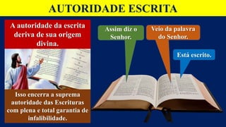 AUTORIDADE ESCRITA
A autoridade da escrita
deriva de sua origem
divina.
Assim diz o
Senhor.
Veio da palavra
do Senhor.
Está escrito.
Isso encerra a suprema
autoridade das Escrituras
com plena e total garantia de
infalibilidade.
 