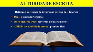 AUTORIDADE ESCRITA
Definição adequada de inspiração precisa de 3 fatores:
 Deus: o causador original;
 Os homens de Deus: serviram de instrumento;
 A Bíblia ou autoridade escrita: produto final
 