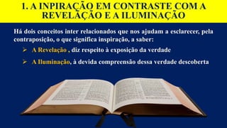 Há dois conceitos inter relacionados que nos ajudam a esclarecer, pela
contraposição, o que significa inspiração, a saber:
 A Revelação , diz respeito à exposição da verdade
 A Iluminação, à devida compreensão dessa verdade descoberta
1. A INPIRAÇÃO EM CONTRASTE COM A
REVELÃÇÃO E A ILUMINAÇÃO
 