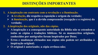 DISTINÇÕES IMPORTANTES
1. A inspiração em contraste com a revelação e a iluminação.
 A revelação, diz respeito a exposição e origem da verdade;
 A iluminação, que é a devida compreensão (recepção e o registro) da
verdade;
2. A inspiração dos originais, não das cópias.
 A inspiração e a consequente autoridade da Bíblia não se estendem a
todas as cópias e traduções bíblicas. Só os manuscritos originais,
conhecidos por autógrafos foram inspirados por Deus;
 Erros e mudanças efetuados nas cópias não podem ser atribuídos à
inspiração original;
 O original é autorizado; a cópia errônea não;
 