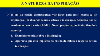 A NATUREZA DA INSPIRAÇÃO
 O elo da cadeia comunicativa “de Deus para nós” chama-se de
inspiração. Há diversas teorias sobrea a inspiração. Algumas não se
coadunam com o ensino bíblico. Nosso propósito, portanto, têm dois
aspectos:
1. Examinar teorias sobre a inspiração;
2. Apurar o que está implícito no ensino da Bíblia a respeito de sua
inspiração.
 