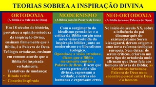 TEORIAS SOBREAA INSPIRAÇÃO DIVINA
ORTODOXIA
(A Bíblia é a Palavra de Deus)
Em 18 séculos de história,
prevalece a opinião ortodoxa
da inspiração divina,
ensinam firmemente que a
Bíblia, é a Palavra de Deus.
Teólogos ortodoxos, ensinam
em comum acordo que a
Bíblia foi inspirada
verbalmente.
Tentativas de mudança:
• Ditado verbal
• Conceito inspirado
No início do século XX, sobre
a influência do pai
dinamarquês do
existencialismo Soren
kiekegaard, deram origem a
uma nova reforma teológica
europeia. Sem deixar de
serem críticos, criaram um
novo tipo de ortodoxia onde
afirmam que Deus fala aos
homens através da Bíblia; as
Escrituras tornam-se
Palavra de Deus num
encontro pessoal entre Deus
e o homem.
Com o surgimento do
idealismo germânico e a
crítica da Bíblia surgiu uma
nova visão evoluída da
inspiração bíblica junto ao
modernismo e o liberalismo
teológico.
Opondo-se a visão ortodoxa,
dizem que a Bíblia
meramente contém a
Palavra de Deus. Dizem que
certas partes dela são
divinas, expressam a
verdade, e outras são
humanas e expressam erros
MODERNISMO
(A Bíblia contém Palavra de Deus)
NEO-ORTODOXIA
(A Bíblia torna-se Palavra de Deus)
 