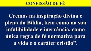 Cremos na inspiração divina e
plena da Bíblia, bem como na sua
infalibilidade e inerrância, como
única regra de fé normativa para
a vida e o caráter cristão”.
CONFISSÃO DE FÉ
 