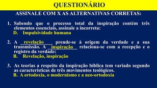 ASSINALE COM X AS ALTERNATIVAS CORRETAS:
1. Sabendo que o processo total da inspiração contém três
elementos essenciais, assinale a incorreta:
D. Impulsividade humana
2. A _____________ prende-se à origem da verdade e a sua
transmissão. A ____________ relaciona-se com a recepção e o
registro da verdade:
B. Revelação, inspiração
3. As teorias a respeito da inspiração bíblica tem variado segundo
as características de três movimentos teológicos.
B. A ortodoxia, o modernismo e a neo-ortodoxia
QUESTIONÁRIO
revelação
inspiração
 