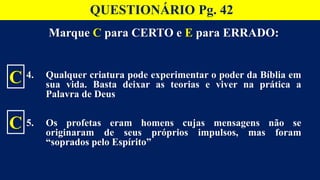 Marque C para CERTO e E para ERRADO:
4. Qualquer criatura pode experimentar o poder da Bíblia em
sua vida. Basta deixar as teorias e viver na prática a
Palavra de Deus
5. Os profetas eram homens cujas mensagens não se
originaram de seus próprios impulsos, mas foram
“soprados pelo Espírito”
C
C
QUESTIONÁRIO Pg. 42
 