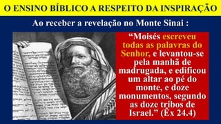 O ENSINO BÍBLICO A RESPEITO DA INSPIRAÇÃO
Ao receber a revelação no Monte Sinai :
“Moisés escreveu
todas as palavras do
Senhor, e levantou-se
pela manhã de
madrugada, e edificou
um altar ao pé do
monte, e doze
monumentos, segundo
as doze tribos de
Israel.” (Êx 24.4)
“Moisés escreveu
todas as palavras do
Senhor, e levantou-se
pela manhã de
madrugada, e edificou
um altar ao pé do
monte, e doze
monumentos, segundo
as doze tribos de
Israel.” (Êx 24.4)
 