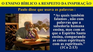 O ENSINO BÍBLICO A RESPEITO DA INSPIRAÇÃO
Paulo disse que usava as palavras :
“As quais também
falamos , não com
palavras que a
sabedoria humana
ensina, mas com as
que o Espírito Santo
ensina, comparando
as coisas espirituais
com as espirituais.”
(1Co 2:13)
 