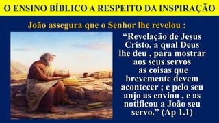 O ENSINO BÍBLICO A RESPEITO DA INSPIRAÇÃO
João assegura que o Senhor lhe revelou :
“Revelação de Jesus
Cristo, a qual Deus
lhe deu , para mostrar
aos seus servos
as coisas que
brevemente devem
acontecer ; e pelo seu
anjo as enviou , e as
notificou a João seu
servo.” (Ap 1.1)
 