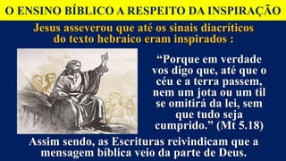 O ENSINO BÍBLICO A RESPEITO DA INSPIRAÇÃO
Jesus asseverou que até os sinais diacríticos
do texto hebraico eram inspirados :
“Porque em verdade
vos digo que, até que o
céu e a terra passem,
nem um jota ou um til
se omitirá da lei, sem
que tudo seja
cumprido.” (Mt 5.18)
Assim sendo, as Escrituras reivindicam que a
mensagem bíblica veio da parte de Deus.
 
