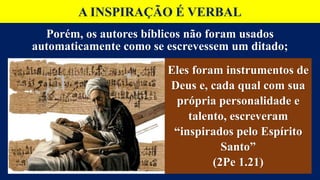 A INSPIRAÇÃO É VERBAL
Porém, os autores bíblicos não foram usados
automaticamente como se escrevessem um ditado;
Eles foram instrumentos de
Deus e, cada qual com sua
própria personalidade e
talento, escreveram
“inspirados pelo Espírito
Santo”
(2Pe 1.21)
 