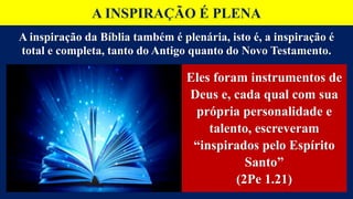 A INSPIRAÇÃO É PLENA
Eles foram instrumentos de
Deus e, cada qual com sua
própria personalidade e
talento, escreveram
“inspirados pelo Espírito
Santo”
(2Pe 1.21)
A inspiração da Bíblia também é plenária, isto é, a inspiração é
total e completa, tanto do Antigo quanto do Novo Testamento.
 