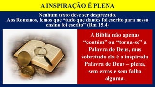 A INSPIRAÇÃO É PLENA
A Bíblia não apenas
“contém” ou “torna-se” a
Palavra de Deus, mas
sobretudo ela é a inspirada
Palavra de Deus – plena,
sem erros e sem falha
alguma.
Nenhum texto deve ser desprezado.
Aos Romanos, lemos que “tudo que dantes foi escrito para nosso
ensino foi escrito” (Rm 15.4)
 