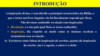 INTRODUÇÃO
A inspiração divina, é sem dúvida a principal característica da Bíblia, o
que a torna um livro singular, ela foi literalmente soprada por Deus.
Não devemos confundir revelação com inspiração:
 Revelação, é o ato pelo qual Deus se torna conhecido;
 Inspiração, diz respeito ao modo como os homens recebem e
transmitem essa revelação;
As Escrituras tanto falam da inspiração do escritor, quanto da inspiração
do escrito: um é o agente, o outro é o efeito
 