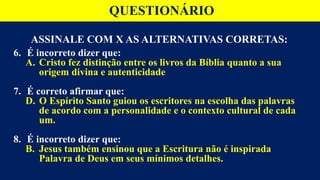 ASSINALE COM X AS ALTERNATIVAS CORRETAS:
6. É incorreto dizer que:
A. Cristo fez distinção entre os livros da Bíblia quanto a sua
origem divina e autenticidade
7. É correto afirmar que:
D. O Espírito Santo guiou os escritores na escolha das palavras
de acordo com a personalidade e o contexto cultural de cada
um.
8. É incorreto dizer que:
B. Jesus também ensinou que a Escritura não é inspirada
Palavra de Deus em seus mínimos detalhes.
QUESTIONÁRIO
 