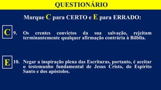 Marque C para CERTO e E para ERRADO:
9. Os crentes convictos da sua salvação, rejeitam
terminantemente qualquer afirmação contrária à Bílblia.
10. Negar a inspiração plena das Escrituras, portanto, é aceitar
o testemunho fundamental de Jesus Cristo, do Espírito
Santo e dos apóstolos.
C
E
QUESTIONÁRIO
 