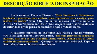DESCRIÇÃO BÍBLICA DE INSPIRAÇÃO
Assim escreveu Paulo a Timóteo: "Toda Escritura é divinamente
inspirada e proveitosa para ensinar, para repreender, para corrigir, para
instruir em justiça" (2Tm 3.16). Em outras palavras, o texto sagrado do
AT e do NT foi "soprado por Deus" (Gr.: theopneustos) e, por isso, dotado
da autoridade divina para o pensamento e para a vida do crente.
A passagem correlata de 1Coríntios 2.13 realça a mesma verdade.
“Disto também falamos”, escreveu Paulo, "não com palavras de sabedoria
humana, mas com as que o Espírito Santo ensina, comparando as coisas
espirituais com as espirituais." Quaisquer palavras ensinadas pelo Espírito
Santo são palavras divinamente inspiradas
 