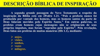 DESCRIÇÃO BÍBLICA DE INSPIRAÇÃO
A segunda grande passagem do Novo Testamento a respeito da
inspiração da Bíblia está em 2Pedro 1.21. "Pois a profecia nunca foi
produzida por vontade dos homens, mas os homens santos da parte de
Deus falaram movidos pelo Espírito Santo." Em outras palavras, os
profetas eram homens cujas mensagens não se originaram de seus
próprios impulsos, mas foram "sopradas pelo Espírito". Pela revelação,
Deus falou aos profetas de muitas maneiras (Hb 1.1), mediante:
 anjos,
 visões,
 sonhos,
 vozes
 milagres.
 