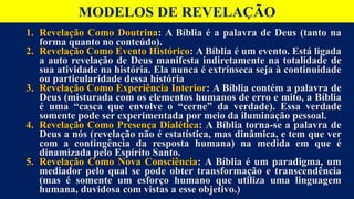 MODELOS DE REVELAÇÃO
1. Revelação Como Doutrina: A Bíblia é a palavra de Deus (tanto na
forma quanto no conteúdo).
2. Revelação Como Evento Histórico: A Bíblia é um evento. Está ligada
a auto revelação de Deus manifesta indiretamente na totalidade de
sua atividade na história. Ela nunca é extrínseca seja à continuidade
ou particularidade dessa história
3. Revelação Como Experiência Interior: A Bíblia contém a palavra de
Deus (misturada com os elementos humanos de erro e mito, a Bíblia
é uma “casca que envolve o “cerne” da verdade). Essa verdade
somente pode ser experimentada por meio da iluminação pessoal.
4. Revelação Como Presença Dialética: A Bíblia torna-se a palavra de
Deus a nós (revelação não é estatística, mas dinâmica, e tem que ver
com a contingência da resposta humana) na medida em que é
dinamizada pelo Espírito Santo.
5. Revelação Como Nova Consciência: A Bíblia é um paradigma, um
mediador pelo qual se pode obter transformação e transcendência
(mas é somente um esforço humano que utiliza uma linguagem
humana, duvidosa com vistas a esse objetivo.)
 