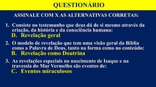 ASSINALE COM X AS ALTERNATIVAS CORRETAS:
1. Consiste no testemunho que deus dá de si mesmo através da
criação, da história e da consciência humana:
D. Revelação geral
2. O modelo de revelação que tem uma visão geral da Bíblia
como a Palavra de Deus, tanto na forma como no conteúdo:
B. Revelação como Doutrina
3. As revelações especiais no nascimento de Isaque e na
travessia do Mar Vermelho são eventos de:
C. Eventos miraculosos
QUESTIONÁRIO
 