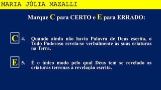 Marque C para CERTO e E para ERRADO:
4. Quando ainda não havia Palavra de Deus escrita, o
Todo Poderoso revela-se verbalmente às suas criaturas
na Terra.
5. É o único modo pelo qual Deus tem se revelado as
criaturas terrenas a revelação escrita.
MARIA JÚLIA MAZALLI
C
E
 