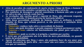  Além de pecador, da condenação de morte eterna e longe de Deus, o homem é
ignorante acerca dos métodos e propósitos de Deus para salva-lo;
 Em condições de desespero e parcial consciência, o homem não sabe se pode
ser salvo ou não, e nem de como faze-lo;
 As revelações não escritas geral e especial de Deus, não oferecem respostas
reais a esta questão. O homem precisa de instrução infalível.
 Além dessa necessidade profunda do homem temos os atributos e caráter
singular de Deus, que tornam possível, se não provável, a satisfação dessa
necessidade:
 Onisciente: conhece tudo sobre a necessidade do homem
 Santo: não pode desculpar o pecado enquanto o homem permanecer assim;
 Amoroso e bom: colocou em funcionamento um plano para salvação do
homem;
 Onipotente: pode se revelar a si próprio, e também por escrito;
 É certo que este argumento não leva além da mera possibilidade, ou quando
muito da probabilidade
 Apesar de sabermos que Deus é amor, não podemos fazer do seu amor uma
atitude necessária da parte dEle , ou o amor não será amor, a voluntariedade
tem que ser mantida;
ARGUMENTO A PRIORI
 