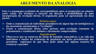 Este é o argumento resultante da correspondência entre as proporções ou relações
entre coisas. Ele fortalece o anterior em direção a probabilidade de uma
incorporação da revelação divina. O argumento pode ser apresentado em duas
partes:
Primeira parte
 Onde a comunicação de indivíduos possuidores de algum tipo de inteligência se
faz necessária, encontramos a “revelação”.
 Existe a comunicação direta entre pessoas uma revelação constante de
pensamentos e sentimentos íntimos e claramente compreendida.
Segunda parte
 Observa-se que na natureza há sinais de bondade reparadores, e na vida dos
indivíduos e nações há evidencias de paciência em ações providenciais que
permitem esperança de que Deus pode ainda dar alguma maneira de
restaurar o pecador
ARGUMENTO DAANALOGIA
 