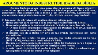 ARGUMENTO DA INDESTRUTIBILIDADE DA BÍBLIA
Quando lembramos que uma porcentagem pequena de livros sobrevive
além de um quarto de século, e apenas um números pequeno, dura mil anos,
percebemos imediatamente que a Bíblia é um livro diferente. Lembrando das
circunstâncias nas quais ela tem sobrevivido, este fato torna-se surpreendente.
O fato como ela sobreviveu até aqui tem sido um milagre pois:
 Houve esforços para corroer a fé na inspiração e autoridade da Bíblia;
 Decretos imperiais, ordenando a destruição de todos os exemplares da Bíblia.
 O mais notável imperador e perseguidor foi Dioclécio (303 d.C.), mandou
queimar todos os exemplares da Bíblia.
 O próprio fato de a Bíblia ser alvo de tão grande perseguição nos deixa
maravilhados;
 Durante dos dois séculos em que o papado teve poder absoluto na Europa
(1073 – 1294), colocaram o credo acima da Bíblia;
 Durante a reforma protestante quando a Bíblia foi traduzida para a língua do
povo, a Igreja Católica impôs severas restrições a sua leitura;
 A mais recente tentativa de degradação da Bíblia´, é o esforço modernista que
tenta igualar ao nível dos outros livros religiosos
 