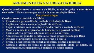 ARGUMENTO DA NATUREZA DA BÍBLIA
Quando consideramos a natureza da Bíblia, somos forçados a uma única
conclusão: “Ela é a mensagem escrita de uma revelação divina.
Em primeiro lugar
Consideramos o conteúdo da Bíblia:
 Reconhece a personalidade, unidade e trindade de Deus
 Explica a criatura, como criação direta de Deus;
 Expõe a criatura com uma livre rebeldia contra a vontade de Deus;
 Mostra a condição de pecador do homem e seu possível perdão;
 Ensina sobre o governo soberano de Deus no universo
 Apresenta com grandes detalhes a salvação providenciada por Deus
 Delineia os propósitos de Deus com Israel e a Igreja
 Prediz o desenvolvimento social, econômico, politico e religioso;
 Retrata o clímax de todas as coisas na segunda vinda de Cristo, as
ressurreições, os julgamentos, o milênio e o estado eterno;
 