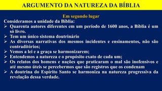 ARGUMENTO DA NATUREZA DA BÍBLIA
Em segundo lugar
Consideramos a unidade da Bíblia:
 Quarenta autores diferentes em um período de 1600 anos, a Bíblia é um
só livro.
 Tem um único sistema doutrinário
 As diversas narrativas dos mesmos incidentes e ensinamentos, não são
contraditórios;
 Vemos a lei e a graça se harmonizarem;
 Entendemos a natureza e o propósito exato de cada um;
 Os relatos dos homens e nações que praticaram o mal são inofensivos e
até mesmo úteis se percebermos que são registros que os condenam
 A doutrina do Espírito Santo se harmoniza na natureza progressiva da
revelação dessa verdade.
 