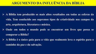 ARGUMENTO DA INFLUÊNCIA DA BÍBLIA
 A Bíblia tem produzido os mais altos resultados em todas as esferas da
vida. Tem conduzido aos supremos tipos de criatividade nos campos da
arte, arquitetura, literatura e música.
 Onde em todos o mundo pode se encontrar um livro que possa se
comparar a Bíblia?
 A Bíblia é o único guia para a vida que realmente leva o espírito para o
caminho da paz e da salvação.
 