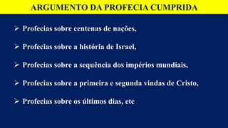 ARGUMENTO DA PROFECIA CUMPRIDA
 Profecias sobre centenas de nações,
 Profecias sobre a história de Israel,
 Profecias sobre a sequência dos impérios mundiais,
 Profecias sobre a primeira e segunda vindas de Cristo,
 Profecias sobre os últimos dias, etc
 