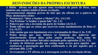 REIVINDICÕES DA PRÓPRIA ESCRITURA
A Bíblia afirma ser não apenas uma revelação da parte de Deus, mas
também um registro infalível dessa revelação.
Apresentaremos algumas provas do fato que ela afirma ser a palavra de
Deus. declarações como:
 Pentateuco: “disse o Senhor a Moisés” (Ex. 14.1,15)
 Nos Profetas “o Senhor é quem fala” (Is. 1.2)
 Palavra que veio a Jeremias da parte do Senhor (Jr.11.1)
 Paulo afirma que as coisas que escreveu eram mandamentos de Deus (1
Co. 14.37)
 João ensina que seu depoimento era o testemunho de Deus (1 Jo. 5.10
 Pedro deseja que seus leitores se lembrem das palavras que
anteriormente foram ditas pelos santos profetas, bem como do
mandamento do Senhor Salvador ensinado pelos apóstolos (2 Pe. 3.2).
 O autor de Hebreus prediz um castigo mais severo para aqueles que
rejeitarem a mensagem que fora confirmada a ele por aqueles que a
ouviram (Hb. 2.14)
 Severamente o NT afirma ser a mensagem escrita da revelação divina
 