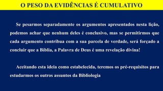 O PESO DA EVIDÊNCIAS É CUMULATIVO
Se pesarmos separadamente os argumentos apresentados nesta lição,
podemos achar que nenhum deles é conclusivo, mas se permitirmos que
cada argumento contribua com a sua parcela de verdade, será forçado a
concluir que a Bíblia, a Palavra de Deus é uma revelação divina!
Aceitando esta ideia como estabelecida, teremos os pré-requisitos para
estudarmos os outros assuntos da Bibliologia
 