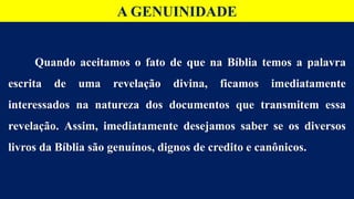 Quando aceitamos o fato de que na Bíblia temos a palavra
escrita de uma revelação divina, ficamos imediatamente
interessados na natureza dos documentos que transmitem essa
revelação. Assim, imediatamente desejamos saber se os diversos
livros da Bíblia são genuínos, dignos de credito e canônicos.
A GENUINIDADE
 