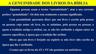 Algumas pessoas usam o termo “autenticidade”, mas o uso corrente
prefere “genuinidade”. Os dois tem realmente o mesmo significado.
Com genuinidade queremos dizer que um livro é escrito pela pessoa
ou pessoas cujo nome ele leva, ou, se anônimo, pela pessoa ou pessoas a
quem a tradição antiga o atribui, ou, se não for atribuído a algum autor ou
autores específicos, à época que a tradição lhe atribui.
Diz-se que um livro é forjado ou espúrio se não tiver sido escrito na
época que lhe é atribuída.
Cremos que os livros do AT e NT são genuínos ou autênticos.
A GENUINIDADE DOS LIVROS DA BÍBLIA
 