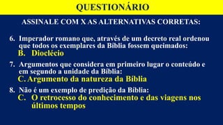 ASSINALE COM X AS ALTERNATIVAS CORRETAS:
6. Imperador romano que, através de um decreto real ordenou
que todos os exemplares da Bíblia fossem queimados:
B. Dioclécio
7. Argumentos que considera em primeiro lugar o conteúdo e
em segundo a unidade da Bíblia:
C. Argumento da natureza da Bíblia
8. Não é um exemplo de predição da Bíblia:
C. O retrocesso do conhecimento e das viagens nos
últimos tempos
QUESTIONÁRIO
 