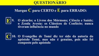 Marque C para CERTO e E para ERRADO:
9. O alcorão; o Livros dos Mórmons; Ciência e Saúde;
o Zenda Avesta: os Clássicos de Confúcio; nunca
tiveram influência no mundo
10. O Evangelho de Tomé diz ter sido da autoria do
apóstolo Tomé, mas não é genuíno, pois não foi
composto pelo apóstolo
E
C
QUESTIONÁRIO
 
