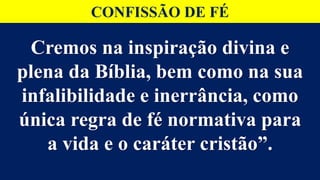 Cremos na inspiração divina e
plena da Bíblia, bem como na sua
infalibilidade e inerrância, como
única regra de fé normativa para
a vida e o caráter cristão”.
CONFISSÃO DE FÉ
 