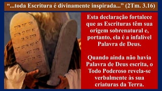 “...toda Escritura é divinamente inspirada...” (2Tm. 3.16)
Esta declaração fortalece
que as Escrituras têm sua
origem sobrenatural e,
portanto, ela é a infalível
Palavra de Deus.
Quando ainda não havia
Palavra de Deus escrita, o
Todo Poderoso revela-se
verbalmente às sua
criaturas da Terra.
 