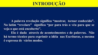 A palavra revelação significa “mostrar, tornar conhecido”.
No latim “revelare” significa “por para trás o véu para que se
veja o que está encoberto”.
Ela é dada através de acontecimentos e de palavras. Não
há termo técnico para exprimir a idéia nas Escrituras, a mesma
é expressa de vários modos.
INTRODUÇÃO
 