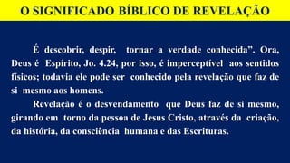 O SIGNIFICADO BÍBLICO DE REVELAÇÃO
É descobrir, despir, tornar a verdade conhecida”. Ora,
Deus é Espírito, Jo. 4.24, por isso, é imperceptível aos sentidos
físicos; todavia ele pode ser conhecido pela revelação que faz de
si mesmo aos homens.
Revelação é o desvendamento que Deus faz de si mesmo,
girando em torno da pessoa de Jesus Cristo, através da criação,
da história, da consciência humana e das Escrituras.
 