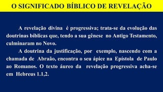 O SIGNIFICADO BÍBLICO DE REVELAÇÃO
A revelação divina é progressiva; trata-se da evolução das
doutrinas bíblicas que, tendo a sua gênese no Antigo Testamento,
culminaram no Novo.
A doutrina da justificação, por exemplo, nascendo com a
chamada de Abraão, encontra o seu ápice na Epístola de Paulo
ao Romanos. O texto áureo da revelação progressiva acha-se
em Hebreus 1.1,2.
 