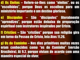 d) Os Eleitos – Refere-se-lhes como “eleitos”, ou os
“escolhidos”, porque Deus os escolheu para um
ministério importante e um destino glorioso.
e) Discípulos – São “discípulos” literalmente
“aprendizes”, porque estão debaixo de preparação
espiritual com instrutores inspirados por Cristo.
f) Cristãos – São “cristãos” porque sua religião gira
em torno da Pessoa de Cristo, leia Atos 11.26.
g) Os do Caminho – Nos dias primitivos muitas vezes
eram conhecidos como “os do Caminho” (versão
Brasileira), At 9.2, porque viviam de acordo com uma
maneira especial de viver.
 