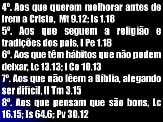 4º. Aos que querem melhorar antes de
irem a Cristo, Mt 9.12; Is 1.18
5º. Aos que seguem a religião e
tradições dos pais, I Pe 1.18
6º. Aos que têm hábitos que não podem
deixar, Lc 13.13; I Co 10.13
7º. Aos que não lêem a Bíblia, alegando
ser difícil, II Tm 3.15
8º. Aos que pensam que são bons, Lc
16.15; Is 64.6; Pv 30.12
 