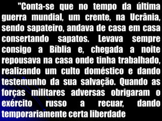 "Conta-se que no tempo da última
guerra mundial, um crente, na Ucrânia,
sendo sapateiro, andava de casa em casa
consertando sapatos. Levava sempre
consigo a Bíblia e, chegada a noite
repousava na casa onde tinha trabalhado,
realizando um culto doméstico e dando
testemunho da sua salvação. Quando as
forças militares adversas obrigaram o
exército russo a recuar, dando
temporariamente certa liberdade
 